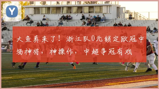 大鱼真来了！浙江队0元锁定欧冠中场神将，神操作，中超争冠有戏