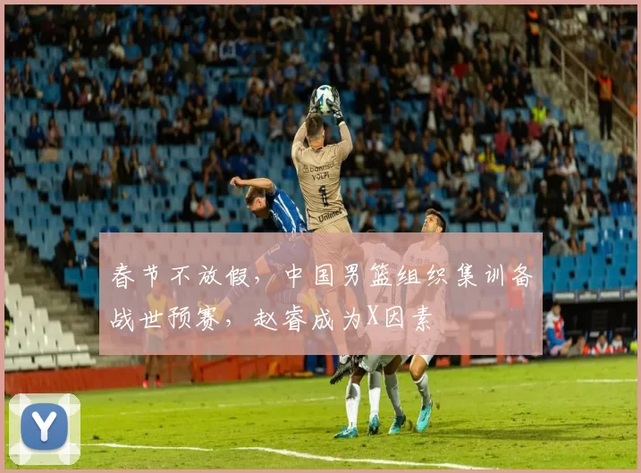 春节不放假，中国男篮组织集训备战世预赛，赵睿成为X因素